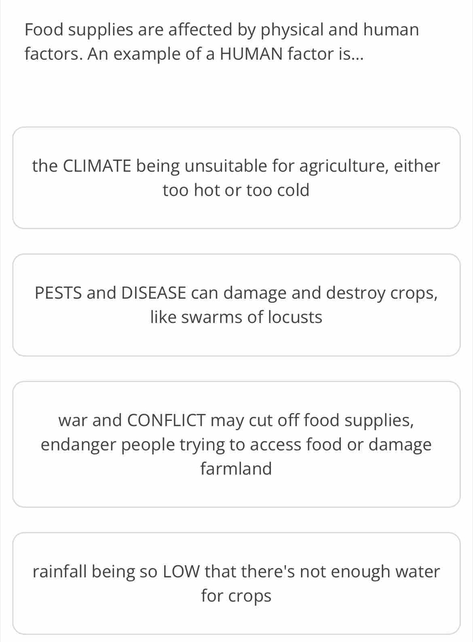 Food supplies are affected by physical and human
factors. An example of a HUMAN factor is...
the CLIMATE being unsuitable for agriculture, either
too hot or too cold
PESTS and DISEASE can damage and destroy crops,
like swarms of locusts
war and CONFLICT may cut off food supplies,
endanger people trying to access food or damage
farmland
rainfall being so LOW that there's not enough water
for crops