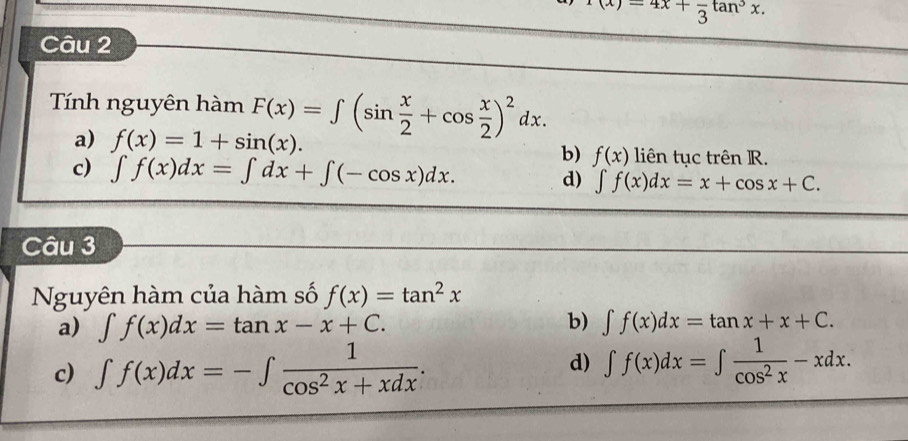 (x)=4x+frac 3tan^3x. 
Câu 2
Tính nguyên hàm F(x)=∈t (sin  x/2 +cos  x/2 )^2dx.
a) f(x)=1+sin (x). liên tục trên R.
b) f(x)
c) ∈t f(x)dx=∈t dx+∈t (-cos x)dx. d) ∈t f(x)dx=x+cos x+C. 
Câu 3
Nguyên hàm của hàm số f(x)=tan^2x
b)
a) ∈t f(x)dx=tan x-x+C. ∈t f(x)dx=tan x+x+C.
d)
c) ∈t f(x)dx=-∈t  1/cos^2x+xdx . ∈t f(x)dx=∈t  1/cos^2x -xdx.