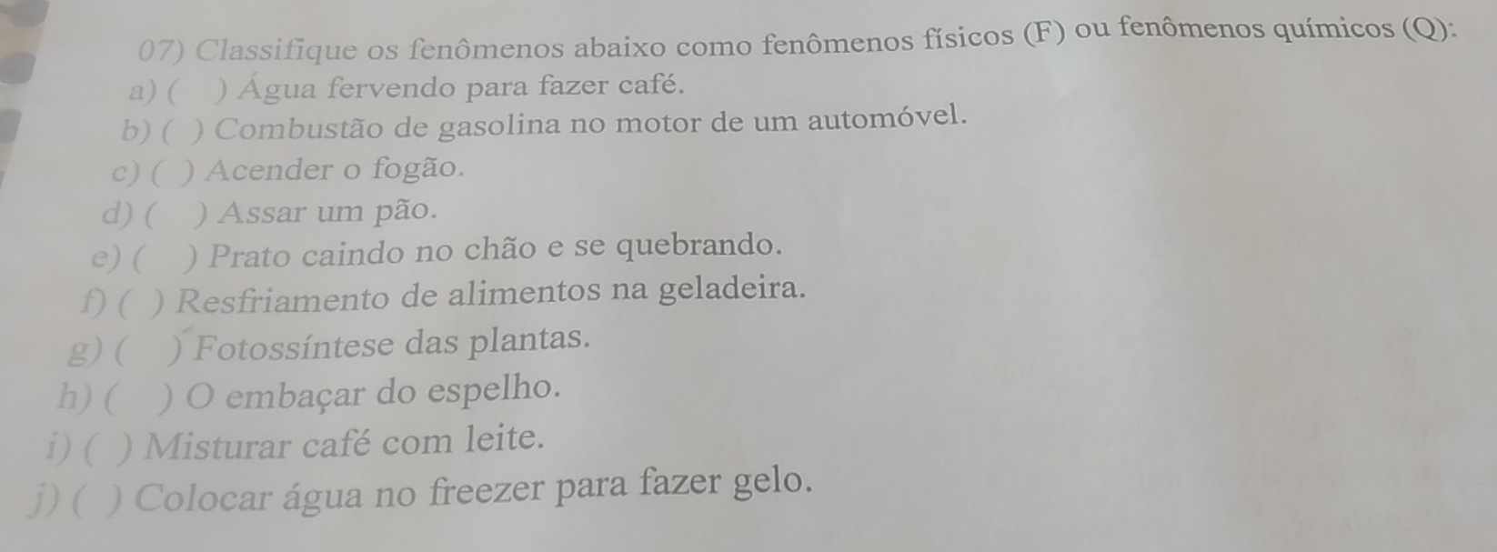 Classifique os fenômenos abaixo como fenômenos físicos (F) ou fenômenos químicos (Q): 
a) ( ) Água fervendo para fazer café. 
b) ( ) Combustão de gasolina no motor de um automóvel. 
c) ( ) Acender o fogão. 
d) ( ) Assar um pão. 
e) ( ) Prato caindo no chão e se quebrando. 
f) ( ) Resfriamento de alimentos na geladeira. 
g)( ) Fotossíntese das plantas. 
h) ( ) O embaçar do espelho. 
i) ( ) Misturar café com leite. 
j)( ) Colocar água no freezer para fazer gelo.