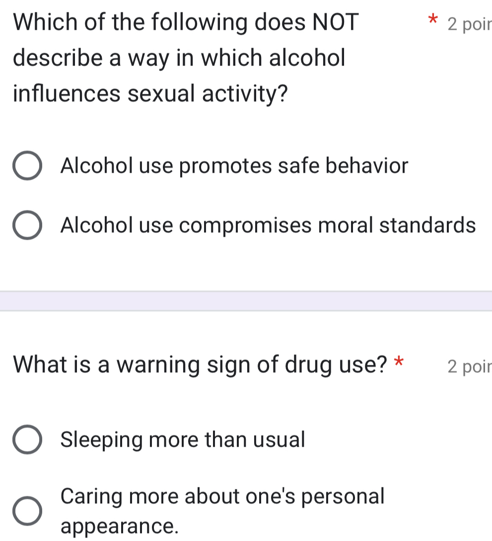 Which of the following does NOT 2 poir
describe a way in which alcohol
influences sexual activity?
Alcohol use promotes safe behavior
Alcohol use compromises moral standards
What is a warning sign of drug use? * 2 poir
Sleeping more than usual
Caring more about one's personal
appearance.