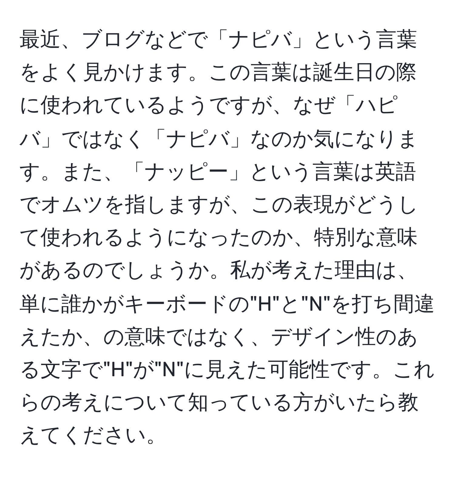 最近、ブログなどで「ナピバ」という言葉をよく見かけます。この言葉は誕生日の際に使われているようですが、なぜ「ハピバ」ではなく「ナピバ」なのか気になります。また、「ナッピー」という言葉は英語でオムツを指しますが、この表現がどうして使われるようになったのか、特別な意味があるのでしょうか。私が考えた理由は、単に誰かがキーボードの"H"と"N"を打ち間違えたか、の意味ではなく、デザイン性のある文字で"H"が"N"に見えた可能性です。これらの考えについて知っている方がいたら教えてください。