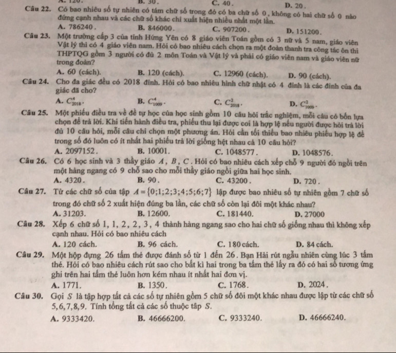 B. 30 . C. 40 . D. 20 .
Câu 22. Có bao nhiêu số tự nhiên có tám chữ số trong đó có ba chữ số 0, không có hai chữ số 0 nào
đứng cạnh nhau và các chữ số khác chỉ xuất hiện nhiều nhất một lần.
A. 786240 . B. 846000. C. 907200 . D. 151200.
Câu 23. Một trường cấp 3 của tỉnh Hứng Yên có 8 giáo viên Toán gồm có 3 nữ và 5 nam, giáo viên
Vật lý thì có 4 giáo viên nam. Hỏi có bao nhiêu cách chọn ra một đoàn thanh tra công tác ôn thi
THPTQG gồm 3 người có đủ 2 môn Toán và Vật lý và phải có giáo viên nam và giáo viên nữ
trong đoàn?
A. 60 (cách). B. 120 (cách). C. 12960 (cách). D. 90 (cách).
Câu 24. Cho đa giác đều có 2018 đinh. Hỏi có bao nhiêu hình chữ nhật có 4 đinh là các đinh của đa
giác đã cho?
A. C_(2018)^4. B. C_(1009)^4. C. C_(2018)^2. D. C_(1009)^2.
Câu 25. Một phiếu điều tra về đề tự học của học sinh gồm 10 câu hỏi trắc nghiệm, mỗi câu có bốn lựa
chọn đề trả lời. Khi tiến hành điều tra, phiếu thu lại được coi là hợp lệ nếu người được hỏi trả lời
đủ 10 câu hỏi, mỗi câu chỉ chọn một phương án. Hỏi cần tối thiểu bao nhiêu phiếu hợp lệ để
trong số đó luôn có ít nhất hai phiếu trả lời giống hệt nhau cả 10 câu hỏi?
A. 2097152 . B. 10001. C. 1048577 . D. 1048576.
Câu 26. Có 6 học sinh và 3 thầy giáo A , B, C . Hỏi có bao nhiêu cách xếp chỗ 9 người đó ngồi trên
một hàng ngang có 9 chỗ sao cho mỗi thầy giáo ngồi giữa hai học sinh.
A. 4320 . B. 90 . C. 43200 . D. 720 .
Câu 27. Từ các chữ số của tập A= 0;1;2;3;4;5;6;7 lập được bao nhiêu số tự nhiên gồm 7 chữ số
trong đó chữ số 2 xuất hiện đúng ba lần, các chữ số còn lại đôi một khác nhau?
A. 31203. B. 12600. C. 181440. D. 27000
Câu 28. Xếp 6 chữ số 1, 1, 2, 2, 3, 4 thành hàng ngang sao cho hai chữ số giống nhau thì không xếp
cạnh nhau. Hỏi có bao nhiêu cách
A. 120 cách. B. 96 cách. C. 1 80 cách. D. 84 cách.
Câu 29. Một hộp đựng 26 tấm thẻ được đánh số từ 1 đến 26. Bạn Hải rút ngẫu nhiên cùng lúc 3 tấm
thẻ. Hỏi có bao nhiêu cách rút sao cho bất kì hai trong ba tầm thẻ lấy ra đó có hai số tương ứng
ghi trên hai tẩm thẻ luôn hơn kém nhau ít nhất hai đơn vị.
A. 1771. B. 1350. C. 1768. D. 2024 .
Câu 30. Gọi S là tập hợp tất cả các số tự nhiên gồm 5 chữ số đôi một khác nhau được lập từ các chữ số
5,6,7,8,9. Tính tổng tất cả các số thuộc tập S.
A. 9333420. B. 46666200. C. 9333240. D. 46666240.