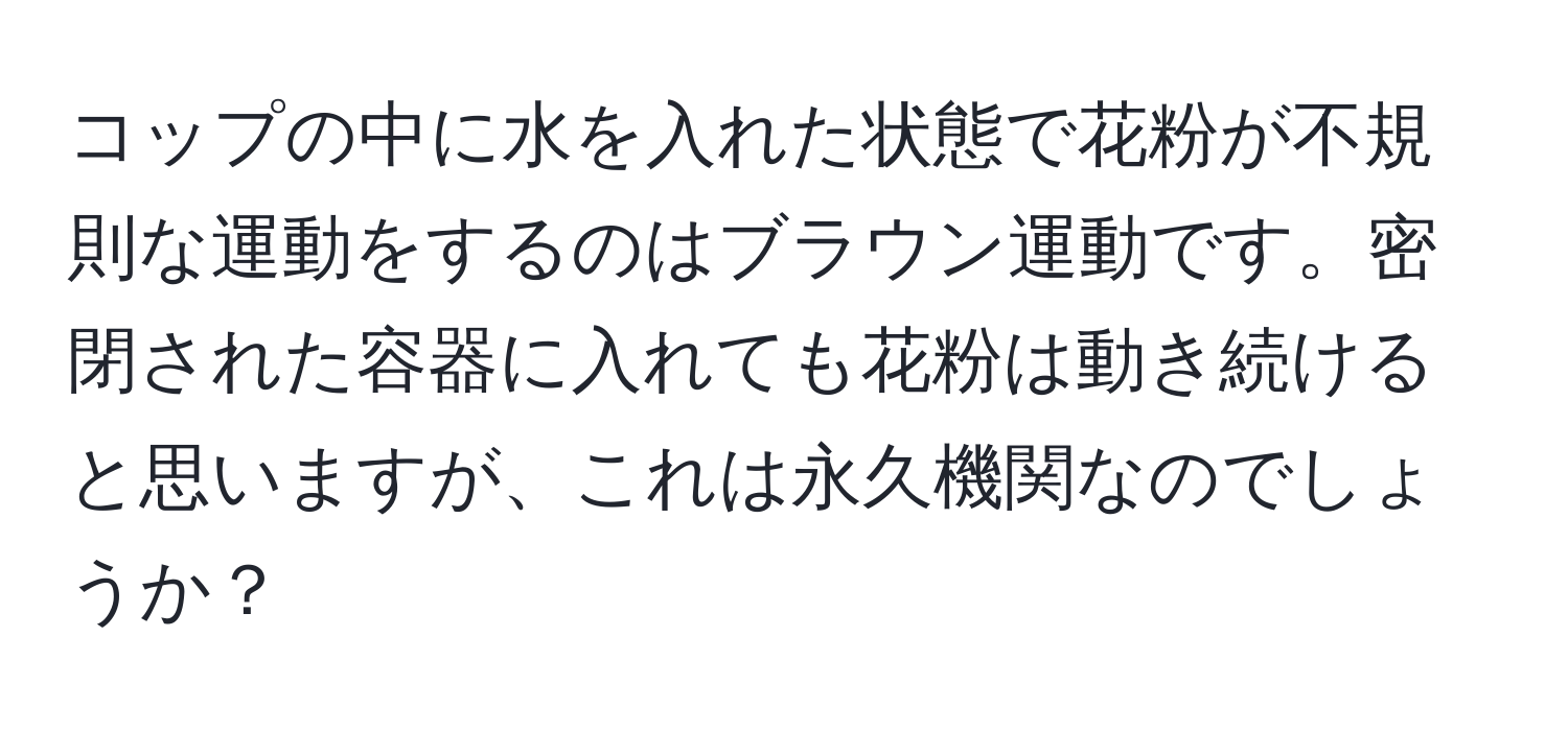 コップの中に水を入れた状態で花粉が不規則な運動をするのはブラウン運動です。密閉された容器に入れても花粉は動き続けると思いますが、これは永久機関なのでしょうか？