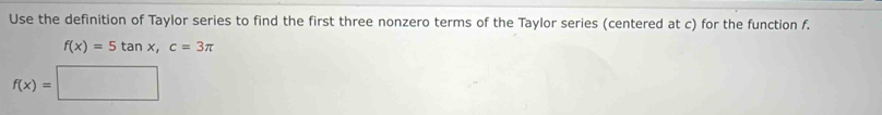 Use the definition of Taylor series to find the first three nonzero terms of the Taylor series (centered at c) for the function f.
f(x)=5tan x, c=3π
f(x)=□
