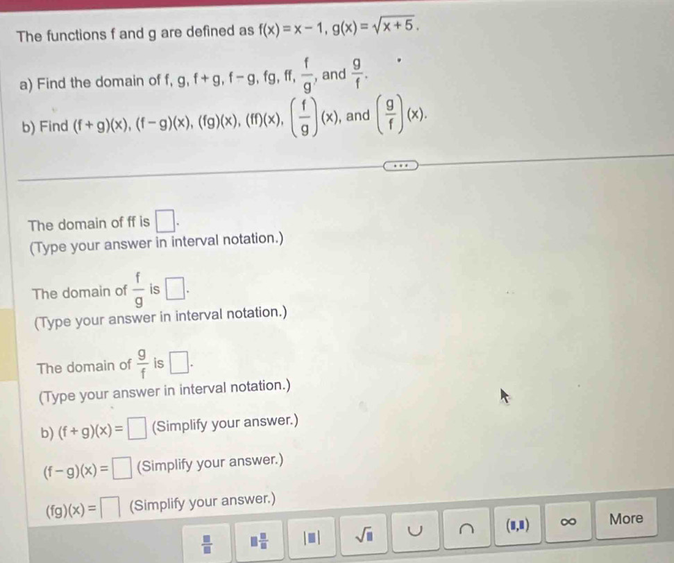 The functions f and g are defined as f(x)=x-1, g(x)=sqrt(x+5). 
a) Find the domain of f, g, f+g, f-g, fg, ff,  f/g  , and  g/f . 
b) Find (f+g)(x), (f-g)(x), (fg)(x), (ff)(x), ( f/g )(x) , and ( g/f )(x). 
The domain of ff is □. 
(Type your answer in interval notation.) 
The domain of  f/g  is □. 
(Type your answer in interval notation.) 
The domain of  g/f  is □. 
(Type your answer in interval notation.) 
b) (f+g)(x)=□ (Simplify your answer.)
(f-g)(x)=□ (Simplify your answer.)
(fg)(x)=□ (Simplify your answer.)
 □ /□   □  □ /□   |□ | sqrt(□ ) U ^ (□ ,□ ) ∞ More