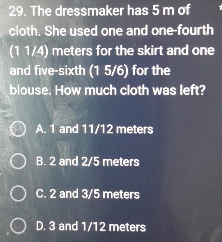 The dressmaker has 5 m of
cloth. She used one and one-fourth
(1 1/4) meters for the skirt and one
and five-sixth (1 5/6) for the
blouse. How much cloth was left?
A. 1 and 11/12 meters
B. 2 and 2/5 meters
C. 2 and 3/5 meters
D. 3 and 1/12 meters