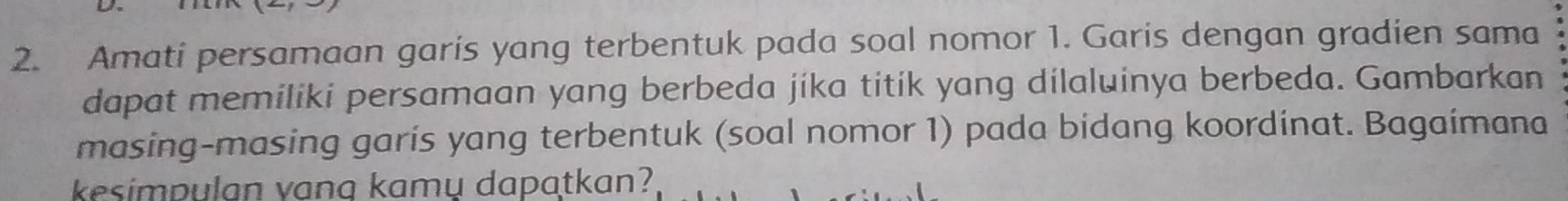 Amati persamaan garis yang terbentuk pada soal nomor 1. Garis dengan gradien sama 
dapat memiliki persamaan yang berbeda jika titik yang dilaluinya berbeda. Gambarkan 
masing-masing garis yang terbentuk (soal nomor 1) pada bidang koordinat. Bagaimana 
kesimpulan vang kamų dapatkan?