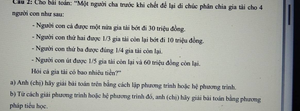 Cầu 2: Cho bài toán: “Một người cha trước khi chết để lại di chúc phân chia gia tài cho 4
người con như sau: 
- Người con cả được một nửa gia tài bớt đi 30 triệu đồng. 
- Người con thứ hai được 1/3 gia tài còn lại bớt đi 10 triệu đồng. 
- Người con thứ ba được đúng 1/4 gia tài còn lại. 
- Người con út được 1/5 gia tài còn lại và 60 triệu đồng còn lại. 
Hỏi cả gia tài có bao nhiêu tiền?' 
a) Anh (chị) hãy giải bài toán trên bằng cách lập phương trình hoặc hệ phương trình. 
b) Từ cách giải phương trình hoặc hệ phương trình đó, anh (chị) hãy giải bài toán bằng phương 
pháp tiểu học.