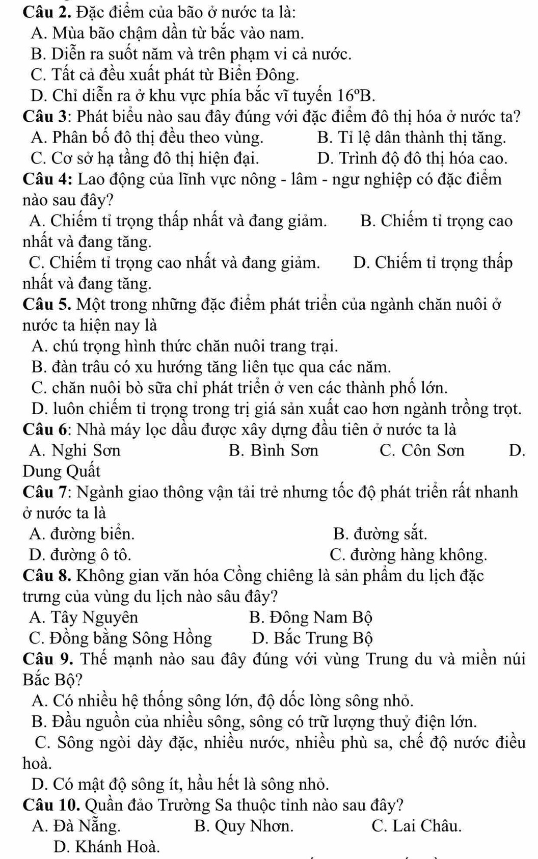 Đặc điểm của bão ở nước ta là:
A. Mùa bão chậm dần từ bắc vào nam.
B. Diễn ra suốt năm và trên phạm vi cả nước.
C. Tất cả đều xuất phát từ Biển Đông.
D. Chỉ diễn ra ở khu vực phía bắc vĩ tuyển 16°B.
Câu 3: Phát biểu nào sau đây đúng với đặc điểm đô thị hóa ở nước ta?
A. Phân bố đô thị đều theo vùng. B. Tỉ lệ dân thành thị tăng.
C. Cơ sở hạ tầng đô thị hiện đại. D. Trình độ đô thị hóa cao.
Câu 4: Lao động của lĩnh vực nông - lâm - ngư nghiệp có đặc điểm
nào sau đây?
A. Chiếm tỉ trọng thấp nhất và đang giảm. B. Chiếm tỉ trọng cao
nhất và đang tăng.
C. Chiếm tỉ trọng cao nhất và đang giảm. D. Chiếm tỉ trọng thấp
nhất và đang tăng.
Câu 5. Một trong những đặc điểm phát triển của ngành chăn nuôi ở
nước ta hiện nay là
A. chú trọng hình thức chăn nuôi trang trại.
B. đàn trâu có xu hướng tăng liên tục qua các năm.
C. chăn nuôi bò sữa chỉ phát triển ở ven các thành phố lớn.
D. luôn chiếm tỉ trọng trong trị giá sản xuất cao hơn ngành trồng trọt.
Câu 6: Nhà máy lọc dầu được xây dựng đầu tiên ở nước ta là
A. Nghi Sơn B. Bình Sơn C. Côn Sơn D.
Dung Quất
Câu 7: Ngành giao thông vận tải trẻ nhưng tốc độ phát triển rất nhanh
ở nước ta là
A. đường biển. B. đường sắt.
D. đường ô tô. C. đường hàng không.
Câu 8. Không gian văn hóa Cồng chiêng là sản phẩm du lịch đặc
trưng của vùng du lịch nào sâu đây?
A. Tây Nguyên B. Đông Nam Bộ
C. Đồng bằng Sông Hồng D. Bắc Trung Bộ
Câu 9. Thế mạnh nào sau đây đúng với vùng Trung du và miền núi
Bắc Bộ?
A. Có nhiều hệ thống sông lớn, độ dốc lòng sông nhỏ.
B. Đầu nguồn của nhiều sông, sông có trữ lượng thuỷ điện lớn.
C. Sông ngòi dày đặc, nhiều nước, nhiều phù sa, chế độ nước điều
hoà.
D. Có mật độ sông ít, hầu hết là sông nhỏ.
Câu 10. Quần đảo Trường Sa thuộc tỉnh nào sau đây?
A. Đà Nẵng. B. Quy Nhơn. C. Lai Châu.
D. Khánh Hoà.