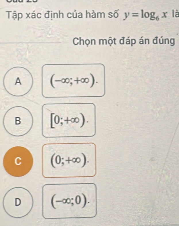 Tập xác định của hàm số y=log _6x là
Chọn một đáp án đúng
A (-∈fty ;+∈fty ).
B [0;+∈fty ).
C (0;+∈fty ).
D (-∈fty ;0).