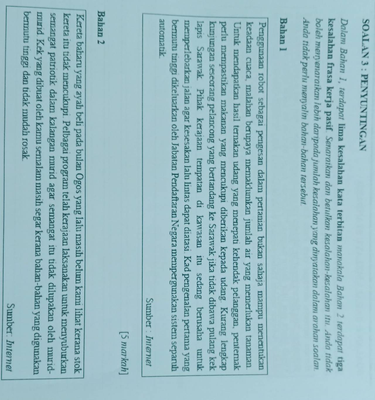 SOALAN 3 : PENYUNTINGAN
Dalam Bahan 1, terdapat lima kesalahan kata terbitan manakala Bahan 2 terdapat tiga
kesalahan frasa kerja pasif. Senaraikan dan betulkan kesalahan-kesalahan itu. Anda tidak
boleh menyenaraikan lebih daripada jumlah kesalahan yang dinyatakan dalam arahan soalan.
Anda tidak perlu menyalin bahan-bahan tersebut.
Bahan 1
Penggunaan robot sebagai pengesan dalam pertanian bukan sahaja mampu menentukan
keadaan cuaca, malahan berupaya memaklumkan jumlah air yang memerlukan tanaman.
Untuk mendapatkan hasil ternakan udang yang menepati kehendak pelanggan, penternak
perlu mempastikan makanan yang mencukupi diberikan kepada udang. Kurang lengkap
kunjungan seseorang pelancong yang bertandang ke Sarawak jika tidak dibawa pulang kek
lapis Sarawak. Pihak kerajaan tempatan di kawasan itu sedang berusaha untuk
memperlebarkan jalan agar kesesakan lalu lintas dapat diatasi. Kad pengenalan pertama yang
bermutu tinggi dikeluarkan oleh Jabatan Pendaftaran Negara mempergunakan sistem separuh
automatik
Sumber : Internet
[5 markah]
Bahan 2
Kereta baharu yang ayah beli pada bulan Ogos yang lalu masih belum kami lihat kerana stok
kereta itu tidak mencukupi. Pelbagai program telah kerajaan laksanakan untuk menyuburkan
semangat patriotik dalam kalangan murid agar semangat itu tidak dilupakan oleh murid-
murid. Kek yang dibuat oleh kamu semalam masih segar kerana bahan-bahan yang digunakan
bermutu tinggi dan tidak mudah rosak.
Sumber: Internet