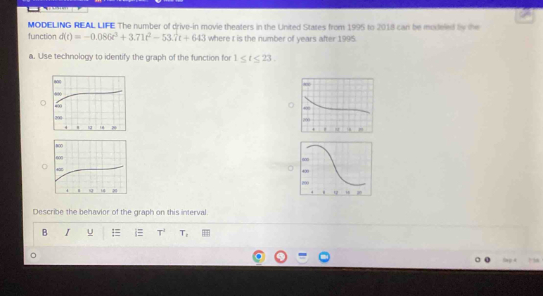MODELING REAL LIFE The number of drive-in movie theaters in the United States from 1995 to 2018 can be modeled by the 
function d(t)=-0.086t^3+3.71t^2-53.7t+643 where t is the number of years after 1995. 
a. Use technology to identify the graph of the function for 1≤ t≤ 23. 






Describe the behavior of the graph on this interval. 
B I u T^2 T_2