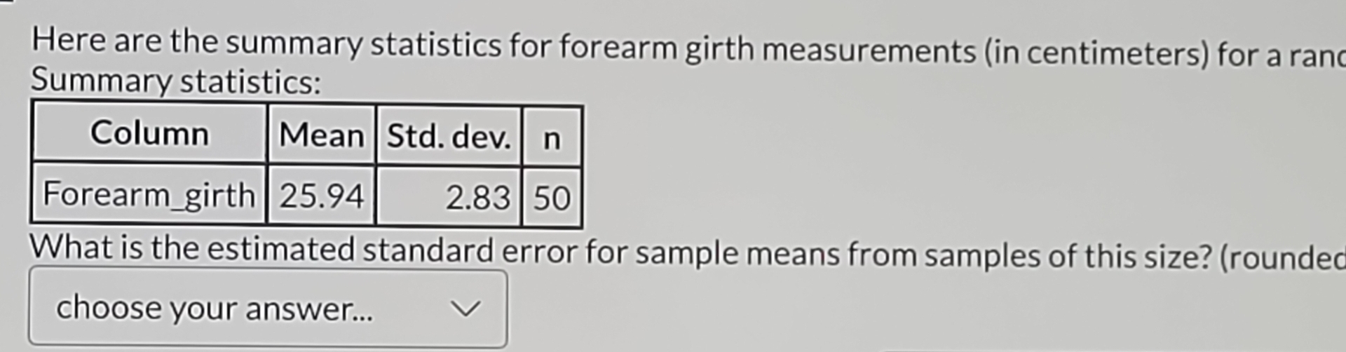 Here are the summary statistics for forearm girth measurements (in centimeters) for a rand 
Summary statistics: 
What is the estimated standard error for sample means from samples of this size? (rounded 
choose your answer...