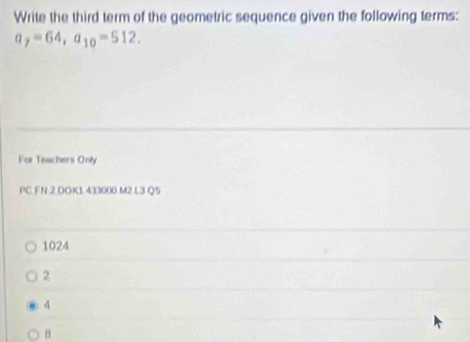 Write the third term of the geometric sequence given the following terms:
a_7=64, a_10=512. 
For Teachers Only
PC.FN.2.DOK1.433000 M2.L3 Q5
1024
2
^
B