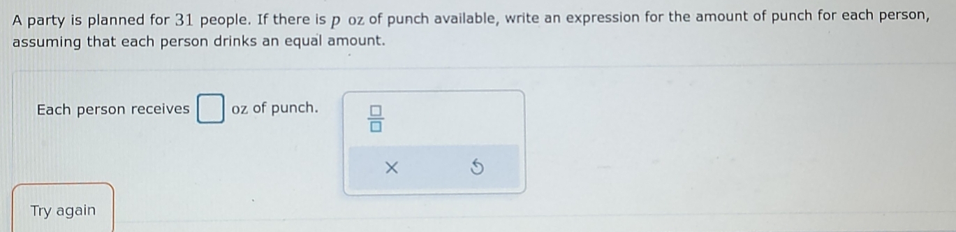 A party is planned for 31 people. If there is p oz of punch available, write an expression for the amount of punch for each person, 
assuming that each person drinks an equal amount. 
Each person receives □ oz of punch.  □ /□  
Try again