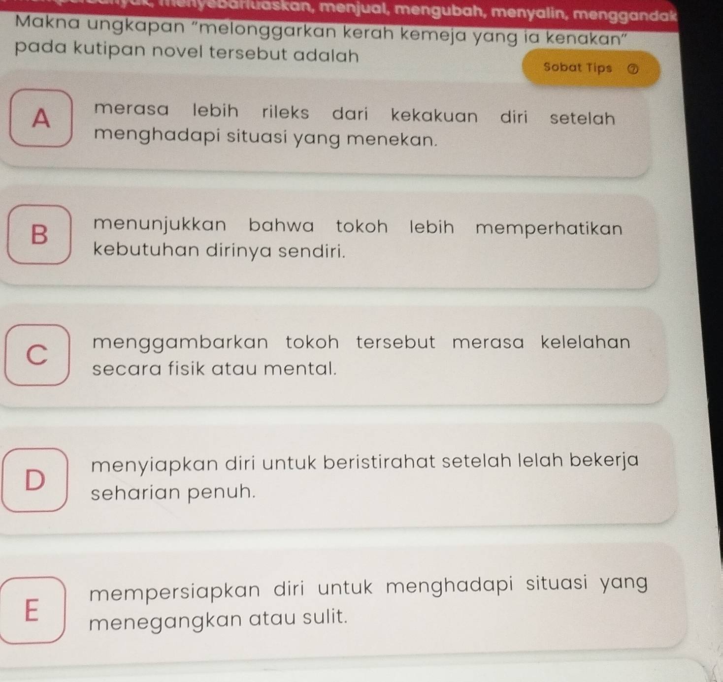 ut, menyebarluaskan, menjual, mengubah, menyalin, menggandak
Makna ungkapan "melonggarkan kerah kemeja yang ia kenakan”
pada kutipan novel tersebut adalah 
Sobat Tips
A
merasa lebih rileks dari kekakuan diri setelah 
menghadapi situasi yang menekan.
B
menunjukkan bahwa tokoh lebih memperhatikan 
kebutuhan dirinya sendiri.
C
menggambarkan tokoh tersebut merasa kelelahan .
secara fisik atau mental.
menyiapkan diri untuk beristirahat setelah lelah bekerja
D
seharian penuh.
mempersiapkan diri untuk menghadapi situasi yang 
E
menegangkan atau sulit.