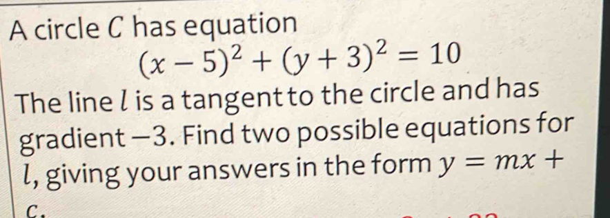 A circle C has equation
(x-5)^2+(y+3)^2=10
The line l is a tangent to the circle and has
gradient —3. Find two possible equations for
l, giving your answers in the form y=mx+
C.