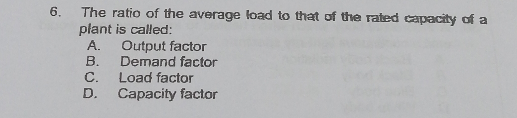 The ratio of the average load to that of the rated capacity of a
plant is called:
A. Output factor
B. Demand factor
C. Load factor
D. Capacity factor