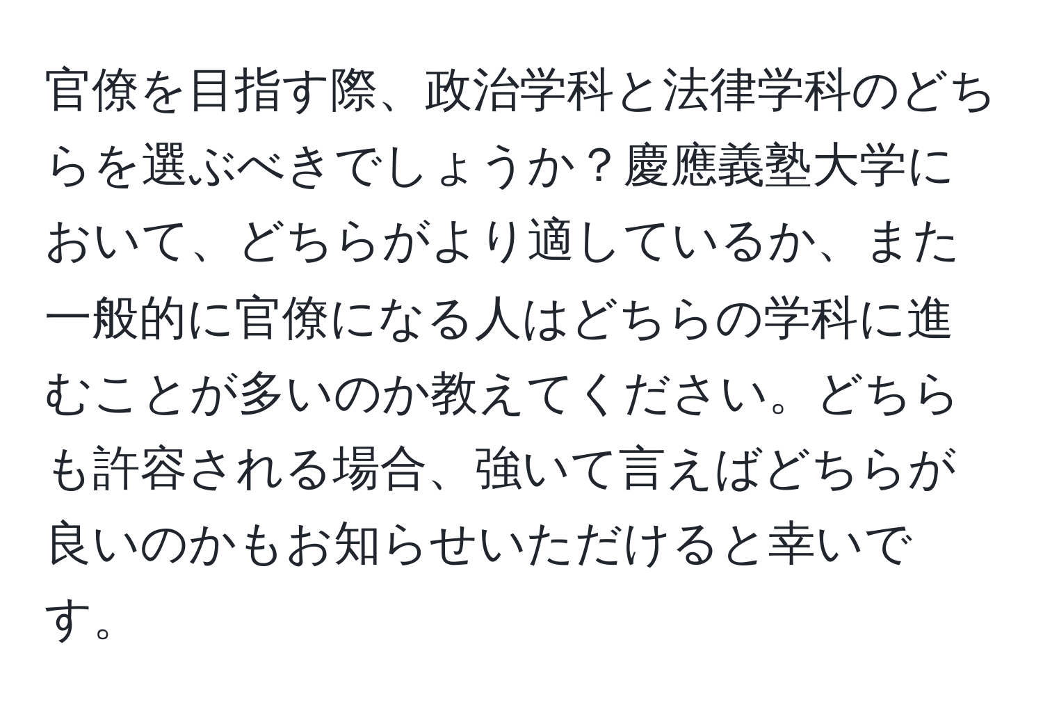 官僚を目指す際、政治学科と法律学科のどちらを選ぶべきでしょうか？慶應義塾大学において、どちらがより適しているか、また一般的に官僚になる人はどちらの学科に進むことが多いのか教えてください。どちらも許容される場合、強いて言えばどちらが良いのかもお知らせいただけると幸いです。