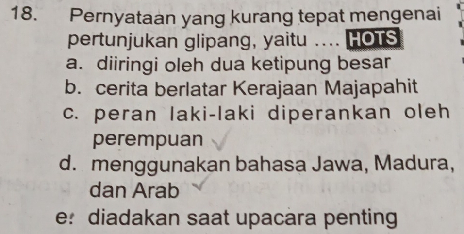 Pernyataan yang kurang tepat mengenai
pertunjukan glipang, yaitu .... HOTS
a. diiringi oleh dua ketipung besar
b. cerita berlatar Kerajaan Majapahit
c. peran laki-laki diperankan oleh
perempuan
d. menggunakan bahasa Jawa, Madura,
dan Arab
e: diadakan saat upacara penting