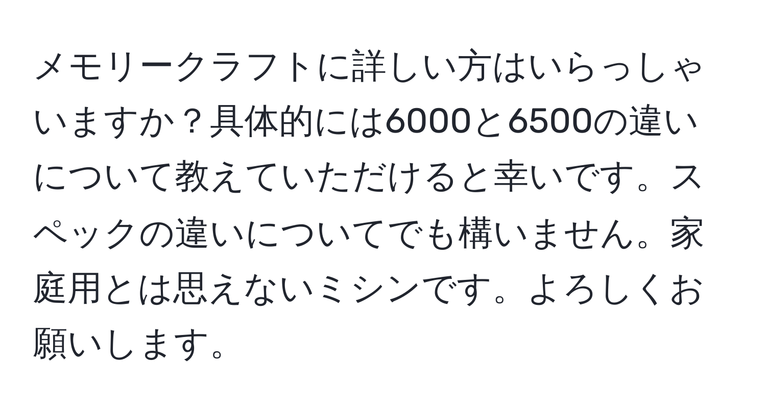 メモリークラフトに詳しい方はいらっしゃいますか？具体的には6000と6500の違いについて教えていただけると幸いです。スペックの違いについてでも構いません。家庭用とは思えないミシンです。よろしくお願いします。