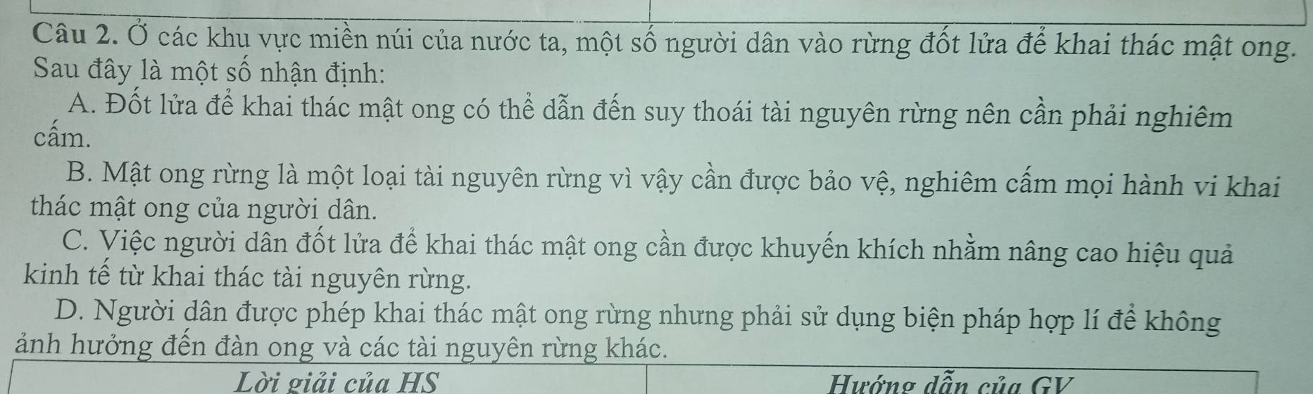 Ở các khu vực miền núi của nước ta, một số người dân vào rừng đốt lửa để khai thác mật ong.
Sau đây là một số nhận định:
A. Đốt lửa để khai thác mật ong có thể dẫn đến suy thoái tài nguyên rừng nên cần phải nghiêm
cấm.
B. Mật ong rừng là một loại tài nguyên rừng vì vậy cần được bảo vệ, nghiêm cấm mọi hành vi khai
thác mật ong của người dân.
C. Việc người dẫn đốt lửa để khai thác mật ong cần được khuyến khích nhằm nâng cao hiệu quả
kinh tế từ khai thác tài nguyên rừng.
D. Người dân được phép khai thác mật ong rừng nhưng phải sử dụng biện pháp hợp lí để không
ảnh hưởng đến đàn ong và các tài nguyên rừng khác.
Lời giải của HS Hướng dẫn của GV