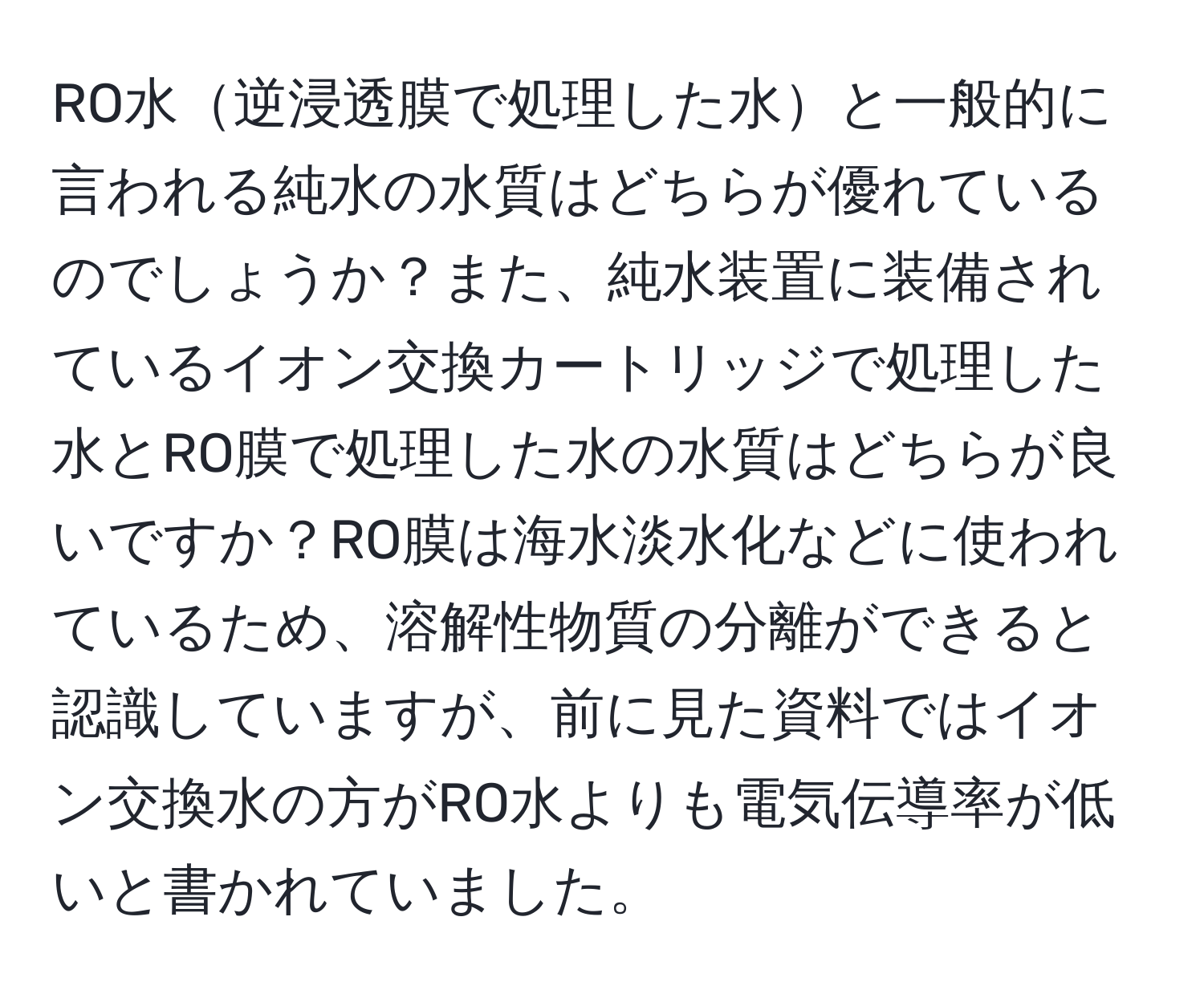 RO水逆浸透膜で処理した水と一般的に言われる純水の水質はどちらが優れているのでしょうか？また、純水装置に装備されているイオン交換カートリッジで処理した水とRO膜で処理した水の水質はどちらが良いですか？RO膜は海水淡水化などに使われているため、溶解性物質の分離ができると認識していますが、前に見た資料ではイオン交換水の方がRO水よりも電気伝導率が低いと書かれていました。