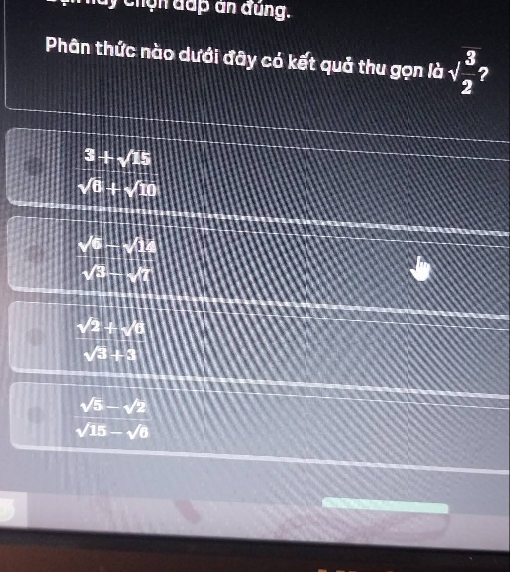 luy chọn đấp ân đung.
Phân thức nào dưới đây có kết quả thu gọn là sqrt(frac 3)2
 (3+sqrt(15))/sqrt(6)+sqrt(10) 
 (sqrt(6)-sqrt(14))/sqrt(3)-sqrt(7) 
 (sqrt(2)+sqrt(6))/sqrt(3)+3 
 (sqrt(5)-sqrt(2))/sqrt(15)-sqrt(6) 
a