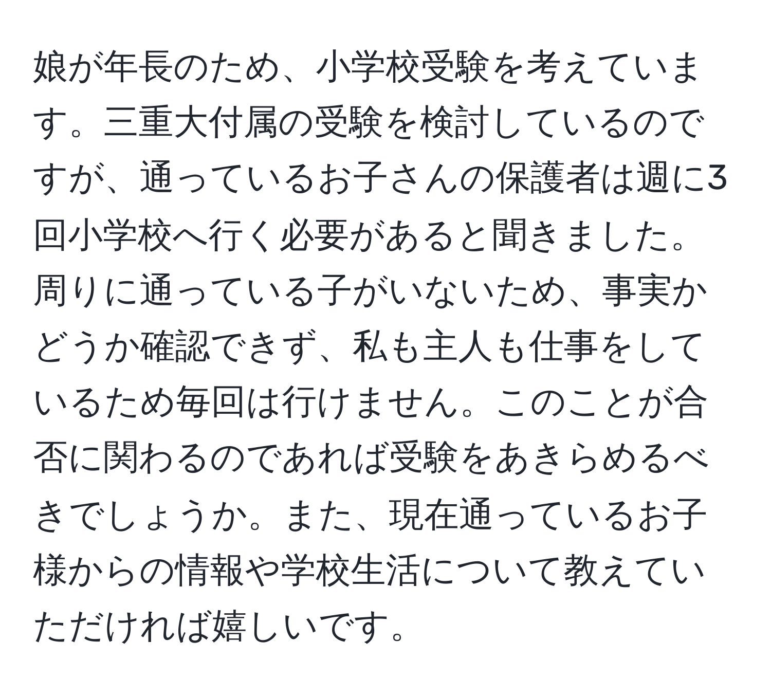 娘が年長のため、小学校受験を考えています。三重大付属の受験を検討しているのですが、通っているお子さんの保護者は週に3回小学校へ行く必要があると聞きました。周りに通っている子がいないため、事実かどうか確認できず、私も主人も仕事をしているため毎回は行けません。このことが合否に関わるのであれば受験をあきらめるべきでしょうか。また、現在通っているお子様からの情報や学校生活について教えていただければ嬉しいです。