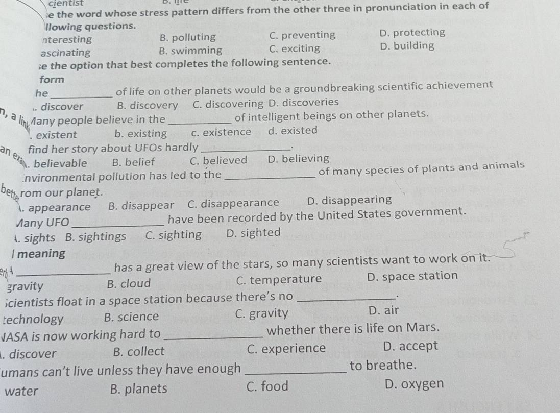 cientist D、
e the word whose stress pattern differs from the other three in pronunciation in each of
llowing questions.
nteresting B. polluting C. preventing D. protecting
ascinating B. swimming C. exciting D. building
;e the option that best completes the following sentence.
form
he _of life on other planets would be a groundbreaking scientific achievement
I. discover B. discovery C. discovering D. discoveries
, a link Many people believe in the _of intelligent beings on other planets.. existent b. existing c. existence d. existed
find her story about UFOs hardly_
.
an ex
. believable B. belief C. believed D. believing
Environmental pollution has led to the _of many species of plants and animals
bett rom our planet.
. appearance B. disappear C. disappearance D. disappearing
Many UFO _have been recorded by the United States government.
A. sights B. sightings C. sighting D. sighted
I meaning
_
has a great view of the stars, so many scientists want to work on it.
gravity B. cloud C. temperature D. space station
；cientists float in a space station because there’s no_
.
technology B. science C. gravity
D. air
JASA is now working hard to _whether there is life on Mars.
. discover B. collect C. experience D. accept
umans can’t live unless they have enough _to breathe.
water B. planets C. food D. oxygen