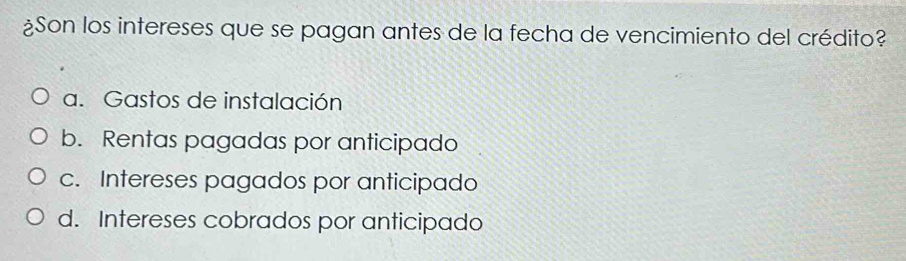 ¿Son los intereses que se pagan antes de la fecha de vencimiento del crédito?
a. Gastos de instalación
b. Rentas pagadas por anticipado
c. Intereses pagados por anticipado
d. Intereses cobrados por anticipado