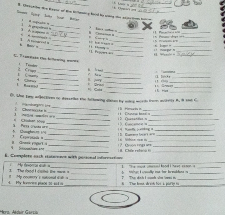 Liver is_ 
16. Oysuers are 
B. Describe the flavor of the following food by using the adjectives belown 
Sweet Spicy Salty Sour Bitter 
1. A cupcake is 
7. Black coffee is 
2. A grapefruit is_ 8 Cineamon is 
11. Pictachios are_ 
3. A jalapeno is _9. Curry is_ 
1 4. Potato chips are_ 
4 A lemonade is_ 10. toe cream is_ 
15. Protzels are_ 
5. A eamarind is _i 1. Honey is_ 
16. Sugar is_ 
6. Beer is __12. Peppers are 
17. Vinegar n_ 
_18. Wasabi n_ 
C. Translate the following words: 
L Tender 
_ 
2. Crispy 
_ 
6. Fried 
_11 Tasteless_ 
7 Raw 1 2. Sticky_ 
_ 
3. Creamy _B. Juicy_ 
4. Chewy _13. Oily_ 
9. Dried 14. Greasy_ 
_ 
5. Roasted _10. Cold_ 
15. Hot_ 
D. Use two adjectives to describe the following dishes by using words from activity A, B and C. 
_ 
1 Hamburgers are 
_ 
2. Cheesecake is 
10. Menudo is_ 
11 Chinese food is_ 
_ 
3. Instant noodles are 
12. Quesadiflas is_ 
_ 
4. Chicken soup 
5. Pizza crusts are 13. Guacamole is_ 
6. Doughnuts are _14 Vanilla pudding is_ 
_15. Gummy bears are_ 
7. Capirotada is 
_16. White rice is_ 
8 Greek yogurt is _17. Onion rings are_ 
9. Smoothies are _18. Chile relleno is_ 
E. Complete each statement with personal information: 
1 My favorite dish is_ 5. The most unusual food I have eaten is_ 
2. The food I dislike the most is _6. What I usually eat for breakfast is_ 
3. My country's national dish is _7. The dish I cook the best is_ 
4. My favorite place to eat is _8. The best drink for a party is_ 
Mtro. Aldair Garcia