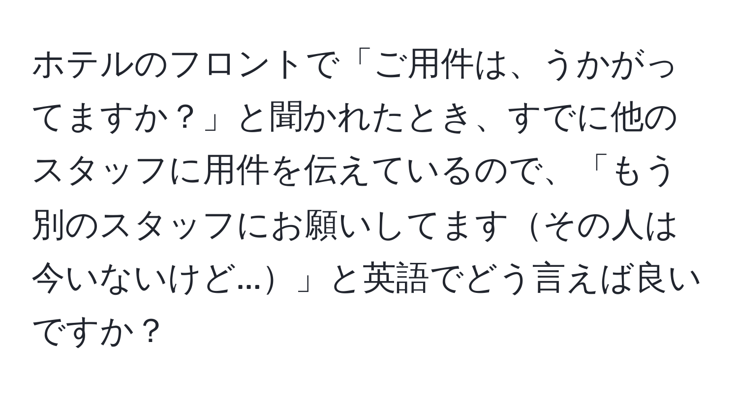 ホテルのフロントで「ご用件は、うかがってますか？」と聞かれたとき、すでに他のスタッフに用件を伝えているので、「もう別のスタッフにお願いしてますその人は今いないけど...」と英語でどう言えば良いですか？