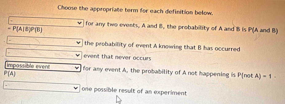 Choose the appropriate term for each definition below.
for any two events, A and B, the probability of A and B is P(A and B)
=P(A|B)P(B)
the probability of event A knowing that B has occurred
event that never occurs
impossible event for any event A, the probability of A not happening is P(notA) =1-
P(A)
one possible result of an experiment