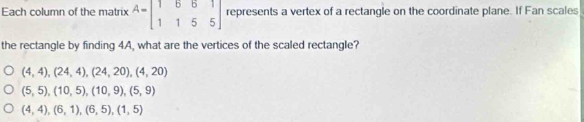 Each column of the matrix A=beginbmatrix 1&6&6&1 1&1&5&5endbmatrix represents a vertex of a rectangle on the coordinate plane. If Fan scales
the rectangle by finding 4A, what are the vertices of the scaled rectangle?
(4,4), (24,4), (24,20), (4,20)
(5,5), (10,5), (10,9), (5,9)
(4,4), (6,1), (6,5), (1,5)