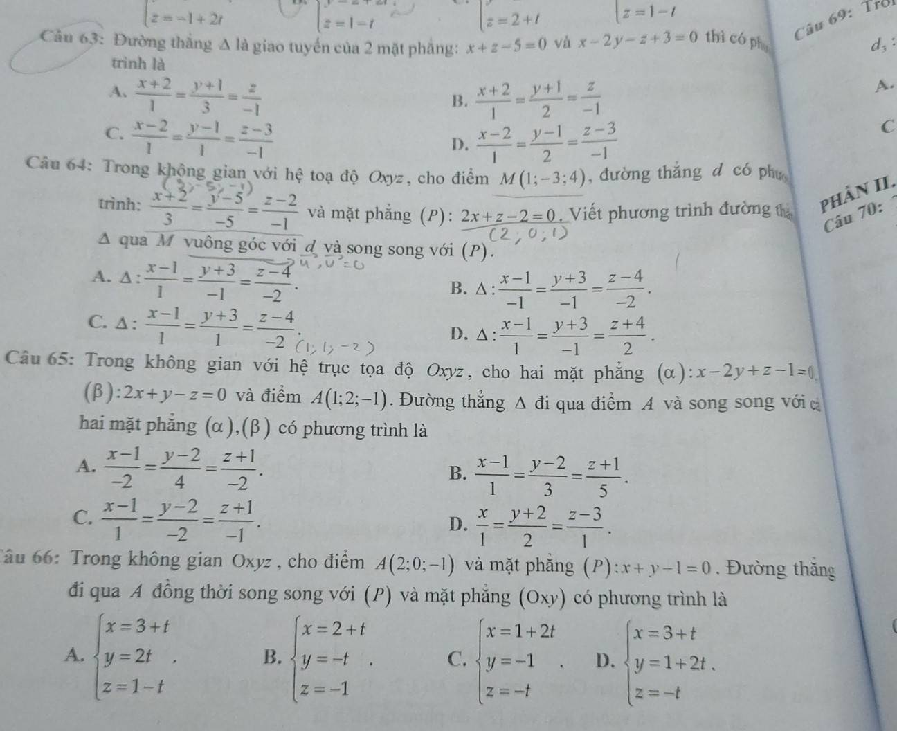 t=-1+2t
beginarrayl y=x+z, z=1-tendarray.
t=2+t |z=1-t
Câu 69: Troi
Câu 63: Đường thắng △ la giao tuyến của 2 mặt phầng: x+z-5=0 và x-2y-z+3=0 thì có phụ d,:
trình là
A.  (x+2)/1 = (y+1)/3 = z/-1   (x+2)/1 = (y+1)/2 = z/-1 
A.
B.
C.  (x-2)/1 = (y-1)/1 = (z-3)/-1 
D.  (x-2)/1 = (y-1)/2 = (z-3)/-1 
C
Câu 64: Trong khộng gian với hệ toạ độ Oxyz, cho điểm M(1;-3;4) , đường thắng d có phu
trình:  (x+2)/3 = (y-5)/-5 = (z-2)/-1  và mặt phẳng (P): 2x+z-2=0 Viết phương trình đường t
phần II.
Câu 70:
Δ qua M vuông góc với đ và song song với (P).
A. : : (x-1)/1 = (y+3)/-1 = (z-4)/-2 . B. △:  (x-1)/-1 = (y+3)/-1 = (z-4)/-2 .
C. 1:  (x-1)/1 = (y+3)/1 = (z-4)/-2 .
D. △ :  (x-1)/1 = (y+3)/-1 = (z+4)/2 .
Câu 65: Trong không gian với hệ trục tọa độ Oxyz, cho hai mặt phẳng (α): x-2y+z-1=0
(β): 2x+y-z=0 và điểm A(1;2;-1). Đường thắng △ đi qua điểm A và song song với c
hai mặt phẳng (α),(β ) có phương trình là
A.  (x-1)/-2 = (y-2)/4 = (z+1)/-2 .
B.  (x-1)/1 = (y-2)/3 = (z+1)/5 .
C.  (x-1)/1 = (y-2)/-2 = (z+1)/-1 .
D.  x/1 = (y+2)/2 = (z-3)/1 .
Tâu 66: Trong không gian Oxyz , cho điểm A(2;0;-1) và mặt phắng (P) x+y-1=0. Đường thăng
đi qua A đồng thời song song với (P) và mặt phẳng (Oxy) có phương trình là
A. beginarrayl x=3+t y=2t z=1-tendarray. . beginarrayl x=2+t y=-t z=-1endarray. . C. beginarrayl x=1+2t y=-1 z=-tendarray. . D. beginarrayl x=3+t y=1+2t. z=-tendarray.
B.