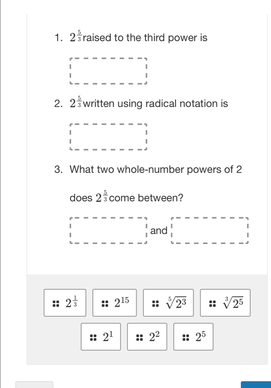 2^(frac 5)3 raised to the third power is
2. 2^(frac 5)3 written using radical notation is
3. What two whole-number powers of 2
does 2^(frac 5)3 come between?
and
2^(frac 1)3
2^(15)
sqrt[5](2^3)
sqrt[3](2^5)
2^1
2^2
2^5