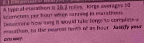 A typical marathon is 20.2 miles, Jorge averages 10
klometers per hour when running in marathons. 
Determine how long it would take Jorge to complete a 
marathan, to the nearest tenth of an hour. Justify your 
a as wer .