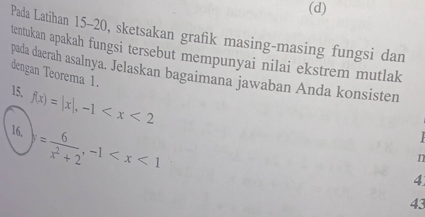 Pada Latihan 15-20, sketsakan grafik masing-masing fungsi dan 
tentukan apakah fungsi tersebut mempunyai nilai ekstrem mutlak 
pada daerah asalnya. Jelaskan bagaimana jawaban Anda konsisten 
dengan Teorema 1. 
15.
f(x)=|x|, -1
16.
y= 6/x^2+2 , -1

n 
4 
43