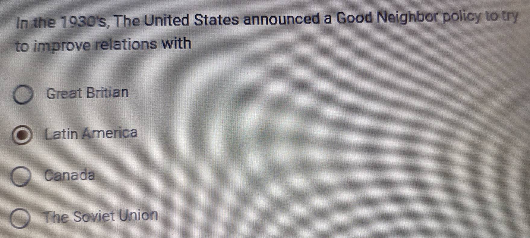 In the 1930's, The United States announced a Good Neighbor policy to try
to improve relations with
Great Britian
Latin America
Canada
The Soviet Union