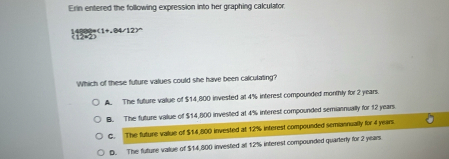 Erin entered the following expression into her graphing calculator.
(1+,84/12)^wedge 
(12*2)
Which of these future values could she have been calculating?
A. The future value of $14,800 invested at 4% interest compounded monthly for 2 years.
B. The future value of $14,800 invested at 4% interest compounded semiannually for 12 years.
C. The future value of $14,800 invested at 12% interest compounded semiannually for 4 years
D. The future value of $14,800 invested at 12% interest compounded quarterly for 2 years.