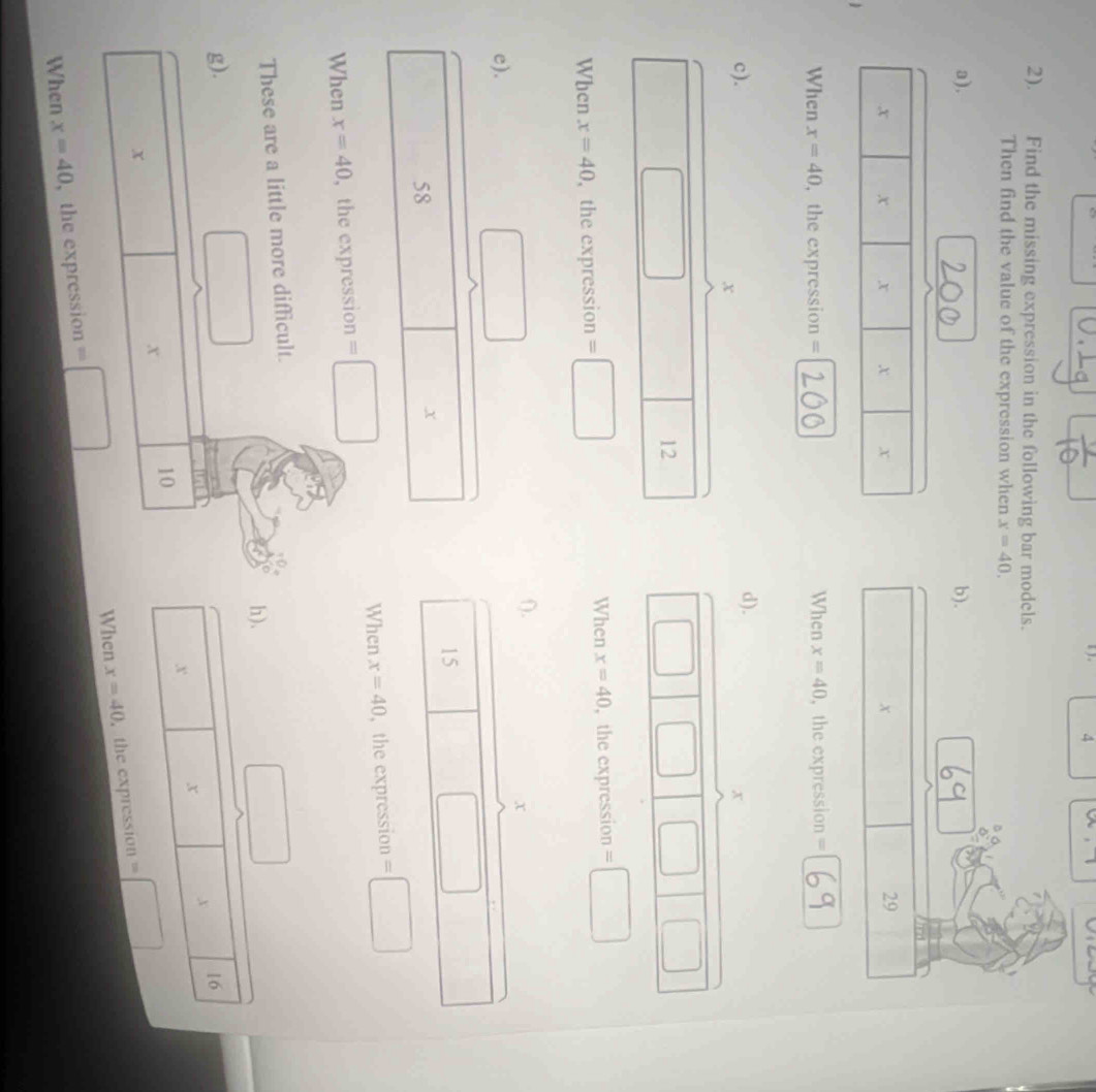 ) . 4 w, 1
2). Find the missing expression in the following bar models. 
Then find the value of the expression when x=40. 
a). b).
□ , □ | 29 
When x=40 ,the expression = When x=40 , the expression = 
c). d).
x
x
f=
()^OB 
12 
When x=40
When x=40 , the expression =□ , the expression =□
().
x
e). ()
15
□
58
□  x
When x=40
When x=40 ,the expression =□ , the expression =□
These are a little more difficult. 
□ 
□ 
h). 
g). 16
x
x x
x
10
x
When x=40 , the expression =□
When x=40 , the expression =□
