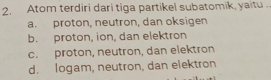 Atom terdiri dari tiga partikel subatomik, yaitu ..
a. proton, neutron, dan oksigen
b. proton, ion, dan elektron
c. proton, neutron, dan elektron
d. logam, neutron, dan elektron