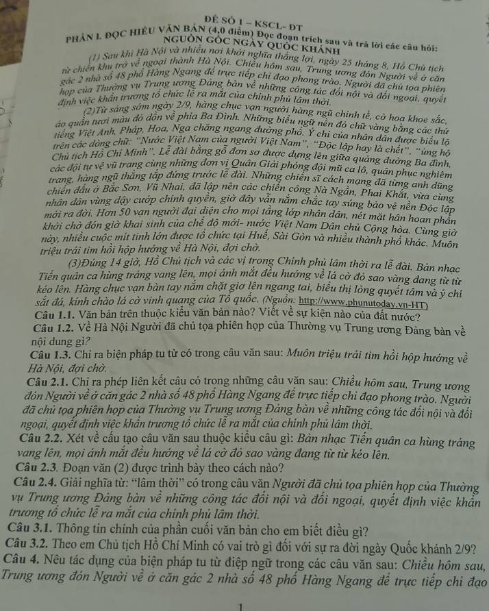 ĐÊ SÔ 1 - KSCL- ĐT
PHẢN I. ĐQC HIÊU VÂN BAN (4,0 điểm) Đọc đoạn trích sau và trả lời các câu hỏi:
nguồn GÓC ngày quốc khánh
(1) Sau khi Hà Nội và nhiều nơi khởi nghĩa thắng lợi, ngày 25 tháng 8, Hồ Chủ tích
từ chiến khu trở về ngoại thành Hà Nội. Chiều hôm sau, Trung ương đón Người về ở căn
gác 2 nhà số 48 phổ Hàng Ngang đề trực tiếp chỉ đạo phong trào. Người đã chú tọa phiên
hợp của Thường vụ Trung ương Đảng bàn về những công tác đối nội và đối ngoại, quyết
định việc khẩn trương tổ chức lễ ra mắt của chính phủ lâm thời
(2)Từ sáng sớm ngày 2/9, hàng chục vạn người hàng ngũ chinh tề, cờ hoa khoe sắc.
ào quần tươi màu đỏ đồn về phía Ba Đình. Những biểu ngữ nền đỏ chữ vàng bằng các thứ
tiếng Việt Anh, Pháp, Hoa, Nga chăng ngang đường phố, Ý chi của nhân dẫn được biểu lõ
trên các dòng chữ: “Nước Việt Nam của người Việt Nam”, “Độc lập hay là chết”, “ủng hô
Chủ tịch Hỗ Chi Minh''. Lễ đài bằng gỗ đơn sơ được dựng lên giữa quảng đường Ba đình,
các đội tự vệ vũ trang cùng những đơn vị Quân Giải phóng đội mũ ca lô, quân phục nghiêm
trang, hàng ngũ thắng tắp đứng trước lễ đài. Những chiến sĩ cách mạng đã từng anh dũng
chiến đầu ở Bắc Sơn, Vũ Nhai, đã lập nên các chiến công Nà Ngần, Phai Khắt, vừa cùng
nhân dân vùng dây cướp chính quyên, giờ dây vân năm chắc tay súng bào vệ nên Độc lập
mới ra đời. Hơn 50 vạn người đại diện cho mọi tầng lớp nhân dân, nét mặt hân hoan phần
khởi chờ đón giờ khai sinh của chế độ mới- nước Việt Nam Dân chủ Cộng hòa. Cùng giờ
này, nhiều cuộc mít tinh lớn được tổ chức tại Huế, Sài Gòn và nhiều thành phố khác. Muôn
triệu trái tim hồi hộp hướng về Hà Nội, đợi chờ.
(3)Đúng 14 giờ, Hồ Chủ tịch và các vị trong Chính phủ lâm thời ra lễ đài. Bản nhạc
Tiến quản ca hùng tráng vang lên, mọi ánh mắt đều hướng về lá cờ đỏ sao vàng đang từ từ
kéo lên. Hàng chục vạn bàn tay nắm chặt giơ lên ngang tai, biểu thị lòng quyết tâm và ý chỉ
sắt đá, kinh chào lá cờ vinh quang của Tổ quốc. (Nguồn: http://www.phunutodav.vn-HT)
Cầu 1.1. Văn bản trên thuộc kiểu văn bản nào? Viết về sự kiện nào của đất nước?
Câu 1.2. Về Hà Nội Người đã chủ tọa phiên họp của Thường vụ Trung ương Đảng bản về
nội dung gì
Câu 1.3. Chỉ ra biện pháp tu từ có trong câu văn sau: Muôn triệu trái tim hồi hộp hướng về
Hà Nội, đợi chời
Câu 2.1. Chỉ ra phép liên kết câu có trọng những câu văn sau: Chiều hôm sau, Trung ương
đón Người về ở căn gác 2 nhà số 48 phố Hàng Ngang để trực tiếp chi đạo phong trào. Người
đã chủ tọa phiên họp của Thường vụ Trung ương Đảng bàn về những công tác đối nội và đối
ngoại, quyết định việc khẩn trương tổ chức lễ ra mắt của chính phủ lâm thời.
Câu 2.2. Xét về cấu tạo câu văn sau thuộc kiểu câu gì: Bản nhạc Tiến quân ca hùng tráng
vang lên, mọi ánh mắt đều hướng về lá cờ đỏ sao vàng đang từ từ kéo lên.
Câu 2.3. Đoạn văn (2) được trình bày theo cách nào?
Câu 2.4. Giải nghĩa từ: “lâm thời” có trong câu văn Người đã chủ tọa phiên họp của Thường
vụ Trung ương Đảng bàn về những công tác đối nội và đối ngoại, quyết định việc khẩn
trương tổ chức lễ ra mắt của chính phủ lâm thời.
Câu 3.1. Thông tin chính của phần cuối văn bản cho em biết điều gì?
Câu 3.2. Theo em Chủ tịch Hồ Chí Minh có vai trò gì đối với sự ra đời ngày Quốc khánh 2/9?
Câu 4. Nêu tác dụng của biện pháp tu từ điệp ngữ trong các câu văn sau: Chiều hôm sau,
Trung ương đón Người về ở căn gác 2 nhà số 48 phố Hàng Ngang để trực tiếp chi đạo
1