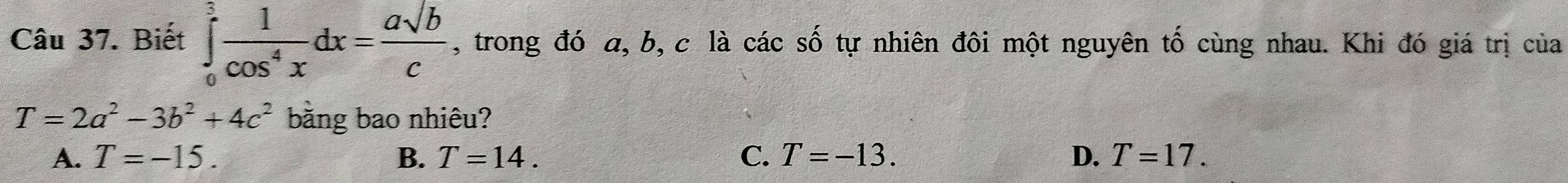 Biết ∈tlimits _0^(3frac 1)cos^4xdx= asqrt(b)/c  , trong đó a, b, c là các số tự nhiên đôi một nguyên tố cùng nhau. Khi đó giá trị của
T=2a^2-3b^2+4c^2 bằng bao nhiêu?
A. T=-15. B. T=14. C. T=-13. D. T=17.