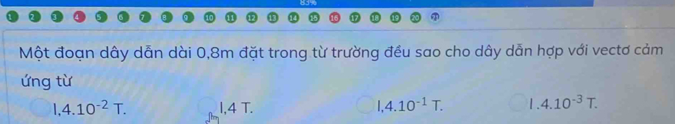 Một đoạn dây dẫn dài 0, 8m đặt trong từ trường đều sao cho dây dẫn hợp với vectơ cảm
ứng từ
1,4.10^(-2)T. I, 4 T. I, 4.10^(-1)T.
1.4.10^(-3)T.