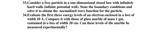 Consider a free particle in a one-dimensional closed box with infinitely 
hard walls (infinite potential well). State the boundary conditions and 
solve it to obtain the normalized wave function for the particle. 
34.Evaluate the first three energy levels of an electron enclosed in a box of 
width 10 Å. Compare it with those of glass marble of mass 1 gm, 
contained in a box of width 20 cm. Can these levels of the marble be 
measured experimentally?