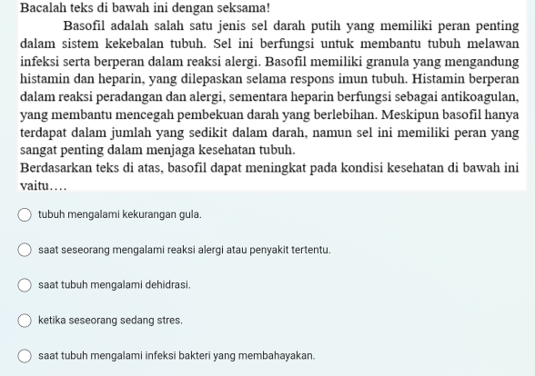 Bacalah teks di bawah ini dengan seksama!
Basofil adalah salah satu jenis sel darah putih yang memiliki peran penting
dalam sistem kekebalan tubuh. Sel ini berfungsi untuk membantu tubuh melawan
infeksi serta berperan dalam reaksi alergi. Basofil memiliki granula yang mengandung
histamin dan heparin, yang dilepaskan selama respons imun tubuh. Histamin berperan
dalam reaksi peradangan dan alergi, sementara heparin berfungsi sebagai antikoagulan,
yang membantu mencegah pembekuan darah yang berlebihan. Meskipun basofil hanya
terdapat dalam jumlah yang sedikit dalam darah, namun sel ini memiliki peran yang
sangat penting dalam menjaga kesehatan tubuh.
Berdasarkan teks di atas, basofil dapat meningkat pada kondisi kesehatan di bawah ini
vaitu…
tubuh mengalami kekurangan gula.
saat seseorang mengalami reaksi alergi atau penyakit tertentu.
saat tubuh mengalami dehidrasi.
ketika seseorang sedang stres.
saat tubuh mengalami infeksi bakteri yang membahayakan.