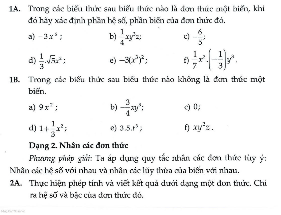 Trong các biểu thức sau biểu thức nào là đơn thức một biến, khi 
đó hãy xác định phần hệ số, phần biến của đơn thức đó. 
a) -3x^6; b)  1/4 xy^3z; c) - 6/5 ; 
d)  1/3 .sqrt(5)x^2  1/7 x^2· (- 1/3 )y^3. 
e) -3(x^3)^2; f) 
1B. Trong các biểu thức sau biểu thức nào không là đơn thức một 
biến. 
a) 9x^2; b) - 3/4 xy^3, c) 0; 
d) 1+ 1/3 x^2; a e) 3.5.t^3. f) xy^2z. 
Dạng 2. Nhân các đơn thức 
Phương pháp giải: Ta áp dụng quy tắc nhân các đơn thức tùy ý : 
Nhân các hệ số với nhau và nhân các lũy thừa của biến với nhau. 
2A. Thực hiện phép tính và viết kết quả dưới dạng một đơn thức. Chỉ 
ra hệ số và bậc của đơn thức đó. 
băng CamScanner