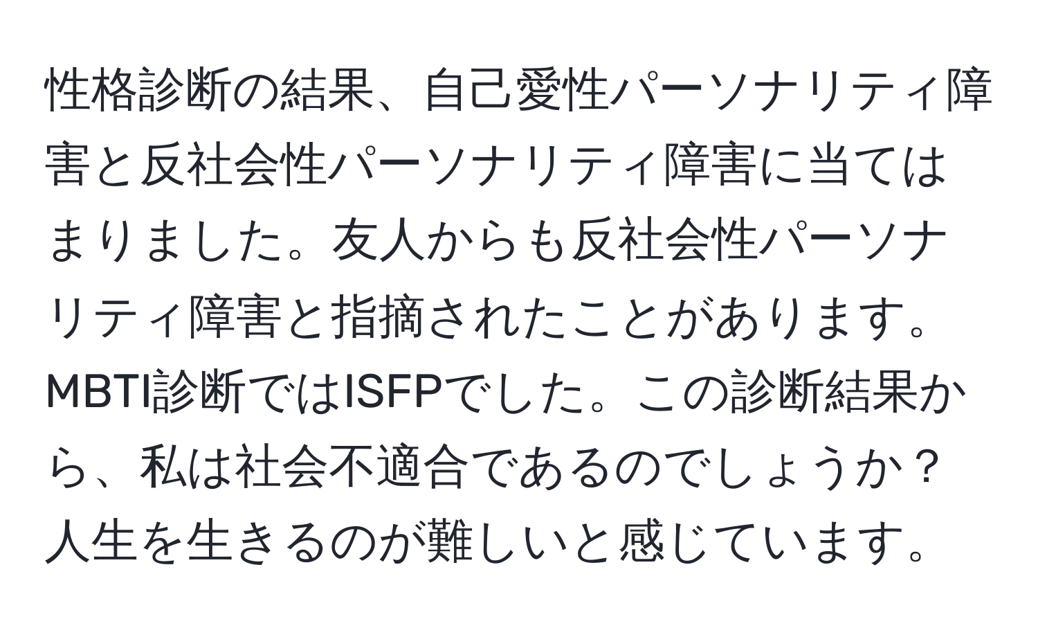 性格診断の結果、自己愛性パーソナリティ障害と反社会性パーソナリティ障害に当てはまりました。友人からも反社会性パーソナリティ障害と指摘されたことがあります。MBTI診断ではISFPでした。この診断結果から、私は社会不適合であるのでしょうか？人生を生きるのが難しいと感じています。